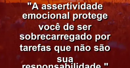 “A assertividade emocional protege você de ser sobrecarregado por tarefas que não são sua responsabilidade.”