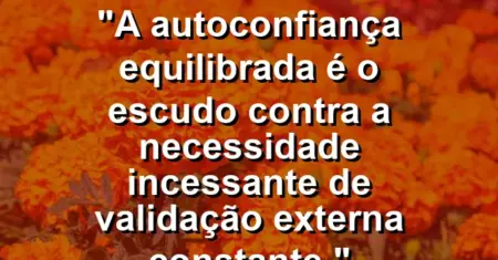 “A autoconfiança equilibrada é o escudo contra a necessidade incessante de validação externa constante.”
