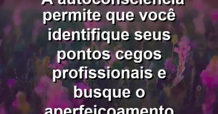 “A autoconsciência permite que você identifique seus pontos cegos profissionais e busque o aperfeiçoamento constante.”