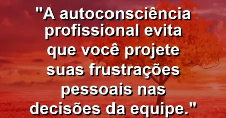 “A autoconsciência profissional evita que você projete suas frustrações pessoais nas decisões da equipe.”