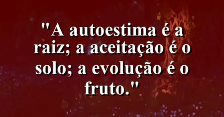 A autoestima é a raiz; a aceitação é o solo; a evolução é o fruto.