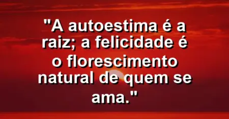 A autoestima é a raiz; a felicidade é o florescimento natural de quem se ama.