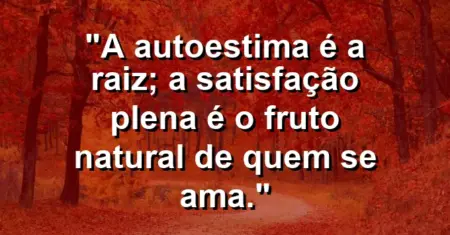 A autoestima é a raiz; a satisfação plena é o fruto natural de quem se ama.