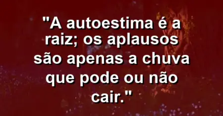 A autoestima é a raiz; os aplausos são apenas a chuva que pode ou não cair.