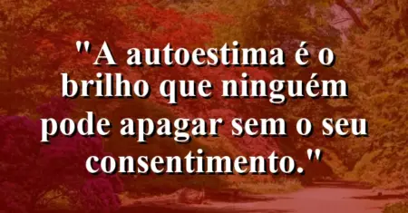 A autoestima é o brilho que ninguém pode apagar sem o seu consentimento.