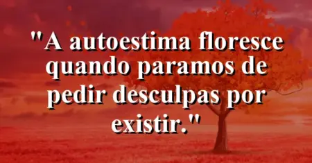 A autoestima floresce quando paramos de pedir desculpas por existir.
