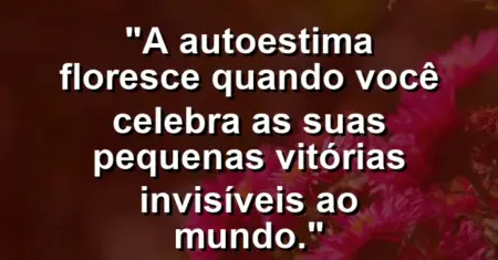 A autoestima floresce quando você celebra as suas pequenas vitórias invisíveis ao mundo.
