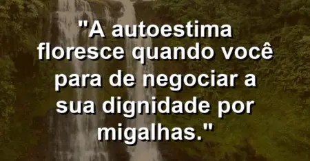 A autoestima floresce quando você para de negociar a sua dignidade por migalhas.
