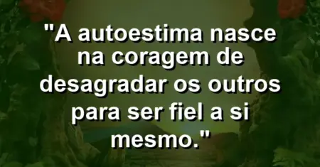 A autoestima nasce na coragem de desagradar os outros para ser fiel a si mesmo.