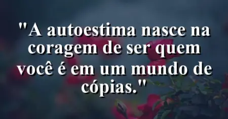 A autoestima nasce na coragem de ser quem você é em um mundo de cópias.