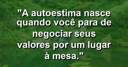 A autoestima nasce quando você para de negociar seus valores por um lugar à mesa.