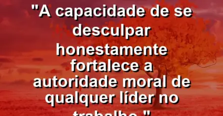 “A capacidade de se desculpar honestamente fortalece a autoridade moral de qualquer líder no trabalho.”