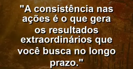 “A consistência nas ações é o que gera os resultados extraordinários que você busca no longo prazo.”