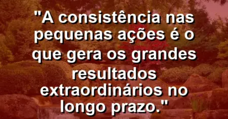 “A consistência nas pequenas ações é o que gera os grandes resultados extraordinários no longo prazo.”