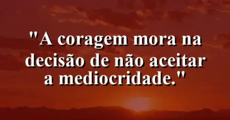 A coragem mora na decisão de não aceitar a mediocridade.