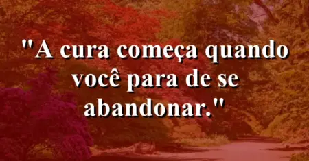 A cura começa quando você para de se abandonar.