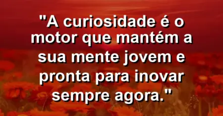 “A curiosidade é o motor que mantém a sua mente jovem e pronta para inovar sempre agora.”