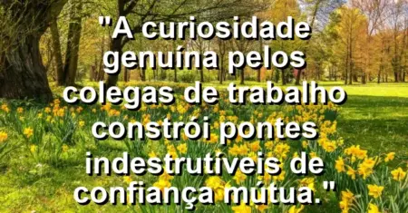 “A curiosidade genuína pelos colegas de trabalho constrói pontes indestrutíveis de confiança mútua.”
