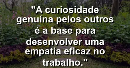 “A curiosidade genuína pelos outros é a base para desenvolver uma empatia eficaz no trabalho.”