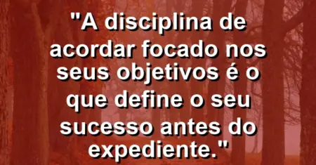 “A disciplina de acordar focado nos seus objetivos é o que define o seu sucesso antes do expediente.”