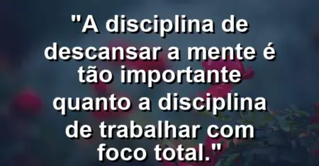 “A disciplina de descansar a mente é tão importante quanto a disciplina de trabalhar com foco total.”