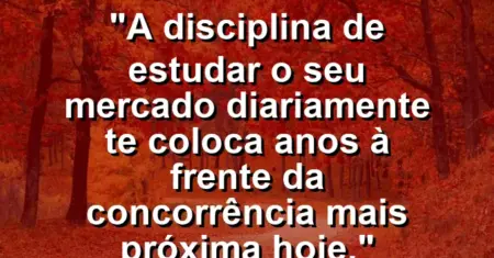 “A disciplina de estudar o seu mercado diariamente te coloca anos à frente da concorrência mais próxima hoje.”