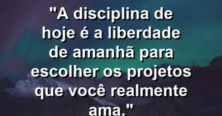 “A disciplina de hoje é a liberdade de amanhã para escolher os projetos que você realmente ama.”