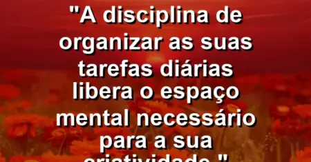 “A disciplina de organizar as suas tarefas diárias libera o espaço mental necessário para a sua criatividade.”