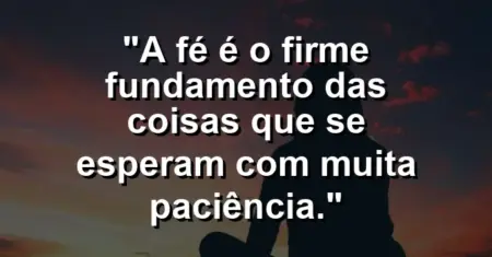 “A fé é o firme fundamento das coisas que se esperam com muita paciência.”