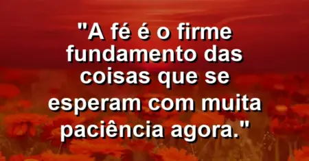 “A fé é o firme fundamento das coisas que se esperam com muita paciência agora.”