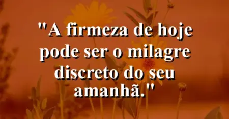 “A firmeza de hoje pode ser o milagre discreto do seu amanhã.”