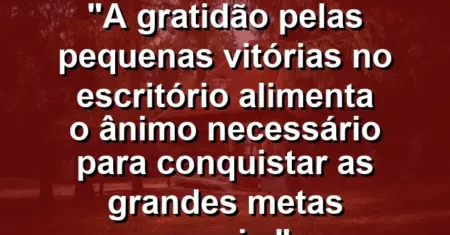 “A gratidão pelas pequenas vitórias no escritório alimenta o ânimo necessário para conquistar as grandes metas anuais.”