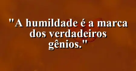 A humildade é a marca dos verdadeiros gênios.