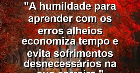 “A humildade para aprender com os erros alheios economiza tempo e evita sofrimentos desnecessários na sua carreira.”
