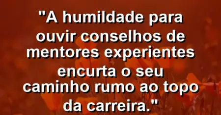 “A humildade para ouvir conselhos de mentores experientes encurta o seu caminho rumo ao topo da carreira.”