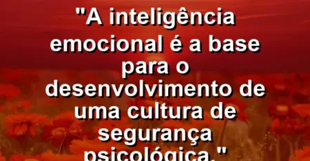 “A inteligência emocional é a base para o desenvolvimento de uma cultura de segurança psicológica.”