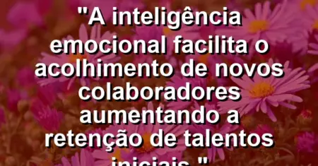 “A inteligência emocional facilita o acolhimento de novos colaboradores aumentando a retenção de talentos iniciais.”