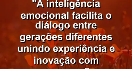 “A inteligência emocional facilita o diálogo entre gerações diferentes unindo experiência e inovação com sucesso.”