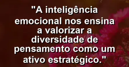 “A inteligência emocional nos ensina a valorizar a diversidade de pensamento como um ativo estratégico.”