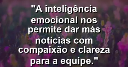 “A inteligência emocional nos permite dar más notícias com compaixão e clareza para a equipe.”