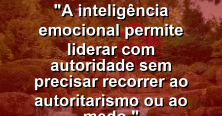 “A inteligência emocional permite liderar com autoridade sem precisar recorrer ao autoritarismo ou ao medo.”