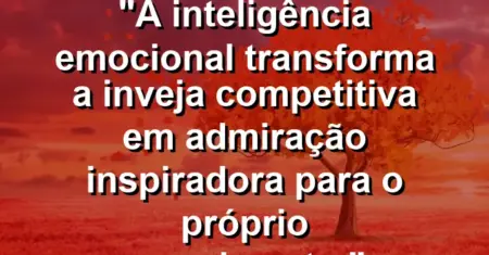“A inteligência emocional transforma a inveja competitiva em admiração inspiradora para o próprio crescimento.”