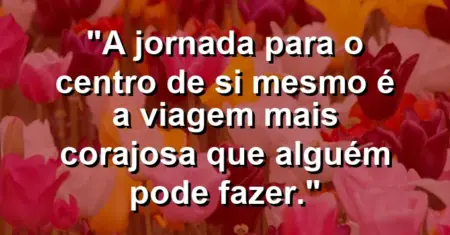 A jornada para o centro de si mesmo é a viagem mais corajosa que alguém pode fazer.