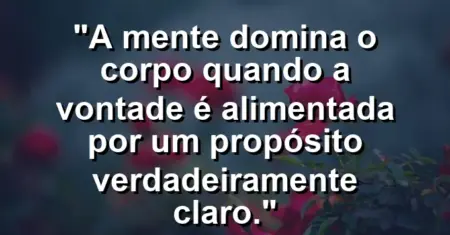 “A mente domina o corpo quando a vontade é alimentada por um propósito verdadeiramente claro.”