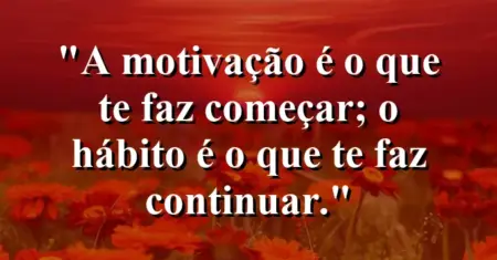 A motivação é o que te faz começar; o hábito é o que te faz continuar.