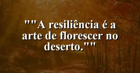 “A resiliência é a arte de florescer no deserto.”