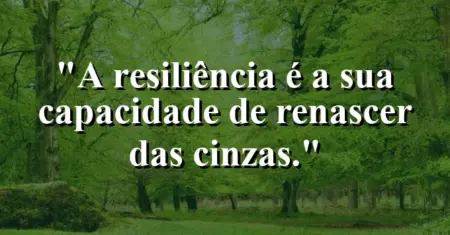 A resiliência é a sua capacidade de renascer das cinzas.