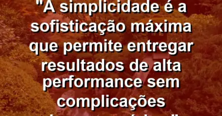 “A simplicidade é a sofisticação máxima que permite entregar resultados de alta performance sem complicações desnecessárias.”