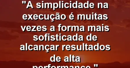 “A simplicidade na execução é muitas vezes a forma mais sofisticada de alcançar resultados de alta performance.”