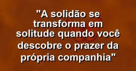 “A solidão se transforma em solitude quando você descobre o prazer da própria companhia”